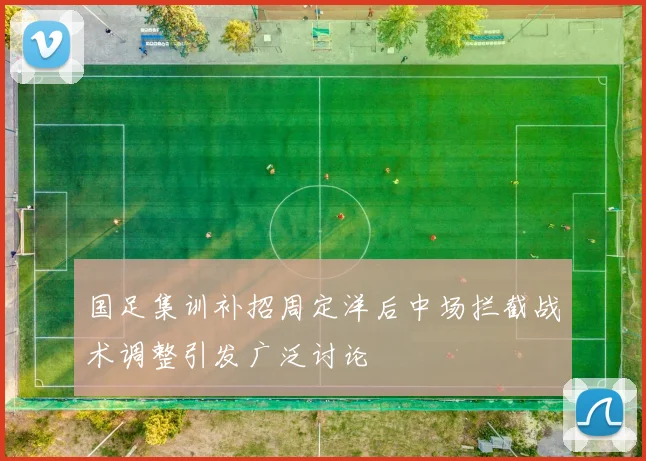 国足集训补招周定洋后中场拦截战术调整引发广泛讨论
